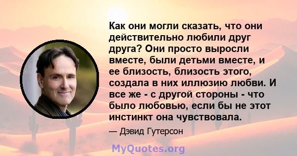 Как они могли сказать, что они действительно любили друг друга? Они просто выросли вместе, были детьми вместе, и ее близость, близость этого, создала в них иллюзию любви. И все же - с другой стороны - что было любовью,