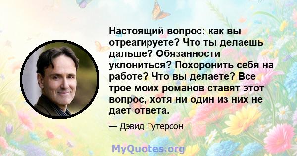 Настоящий вопрос: как вы отреагируете? Что ты делаешь дальше? Обязанности уклониться? Похоронить себя на работе? Что вы делаете? Все трое моих романов ставят этот вопрос, хотя ни один из них не дает ответа.