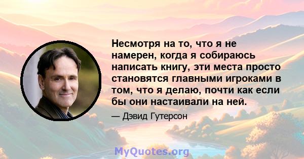 Несмотря на то, что я не намерен, когда я собираюсь написать книгу, эти места просто становятся главными игроками в том, что я делаю, почти как если бы они настаивали на ней.