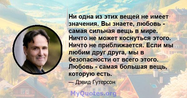 Ни одна из этих вещей не имеет значения. Вы знаете, любовь - самая сильная вещь в мире. Ничто не может коснуться этого. Ничто не приближается. Если мы любим друг друга, мы в безопасности от всего этого. Любовь - самая