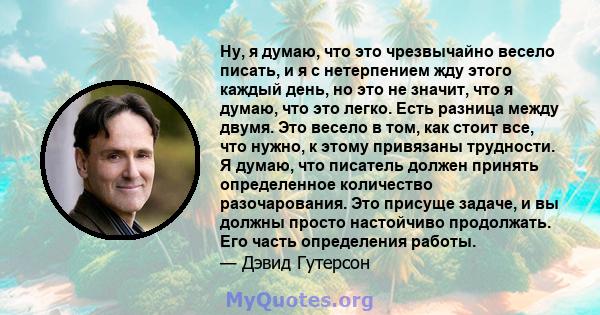 Ну, я думаю, что это чрезвычайно весело писать, и я с нетерпением жду этого каждый день, но это не значит, что я думаю, что это легко. Есть разница между двумя. Это весело в том, как стоит все, что нужно, к этому