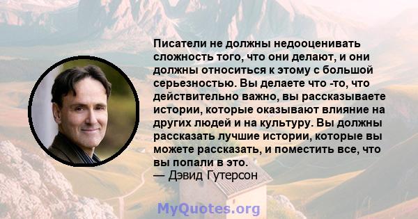 Писатели не должны недооценивать сложность того, что они делают, и они должны относиться к этому с большой серьезностью. Вы делаете что -то, что действительно важно, вы рассказываете истории, которые оказывают влияние