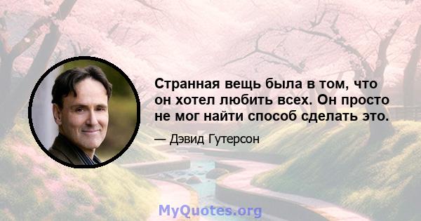 Странная вещь была в том, что он хотел любить всех. Он просто не мог найти способ сделать это.