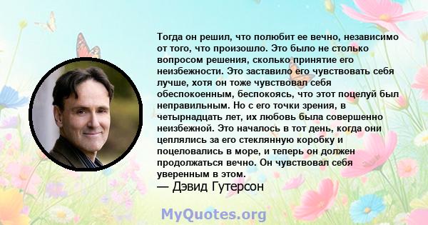 Тогда он решил, что полюбит ее вечно, независимо от того, что произошло. Это было не столько вопросом решения, сколько принятие его неизбежности. Это заставило его чувствовать себя лучше, хотя он тоже чувствовал себя