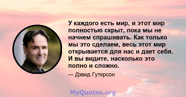 У каждого есть мир, и этот мир полностью скрыт, пока мы не начнем спрашивать. Как только мы это сделаем, весь этот мир открывается для нас и дает себя. И вы видите, насколько это полно и сложно.