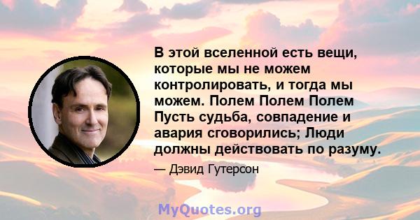 В этой вселенной есть вещи, которые мы не можем контролировать, и тогда мы можем. Полем Полем Полем Пусть судьба, совпадение и авария сговорились; Люди должны действовать по разуму.