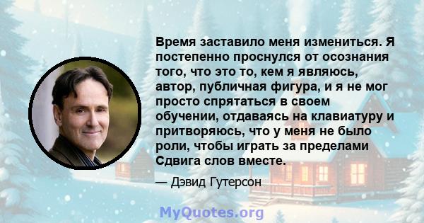 Время заставило меня измениться. Я постепенно проснулся от осознания того, что это то, кем я являюсь, автор, публичная фигура, и я не мог просто спрятаться в своем обучении, отдаваясь на клавиатуру и притворяюсь, что у