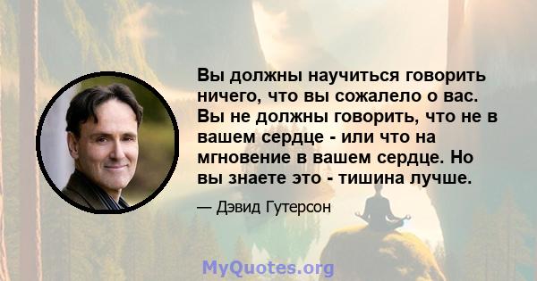 Вы должны научиться говорить ничего, что вы сожалело о вас. Вы не должны говорить, что не в вашем сердце - или что на мгновение в вашем сердце. Но вы знаете это - тишина лучше.