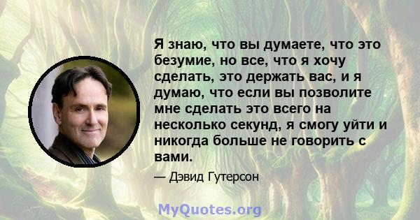 Я знаю, что вы думаете, что это безумие, но все, что я хочу сделать, это держать вас, и я думаю, что если вы позволите мне сделать это всего на несколько секунд, я смогу уйти и никогда больше не говорить с вами.