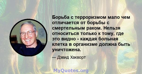 Борьба с терроризмом мало чем отличается от борьбы с смертельным раком. Нельзя относиться только к тому, где это видно - каждая больная клетка в организме должна быть уничтожена.