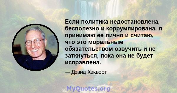 Если политика недостановлена, бесполезно и коррумпирована, я принимаю ее лично и считаю, что это моральным обязательством озвучить и не заткнуться, пока она не будет исправлена.