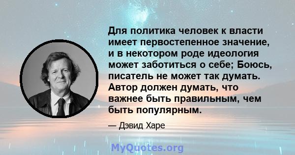 Для политика человек к власти имеет первостепенное значение, и в некотором роде идеология может заботиться о себе; Боюсь, писатель не может так думать. Автор должен думать, что важнее быть правильным, чем быть