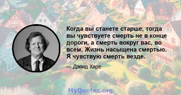 Когда вы станете старше, тогда вы чувствуете смерть не в конце дороги, а смерть вокруг вас, во всем. Жизнь насыщена смертью. Я чувствую смерть везде.