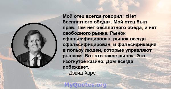 Мой отец всегда говорил: «Нет бесплатного обеда». Мой отец был прав. Там нет бесплатного обеда, и нет свободного рынка. Рынок сфальсифицирован, рынок всегда сфальсифицирован, и фальсификация в пользу людей, которые