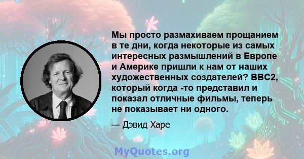 Мы просто размахиваем прощанием в те дни, когда некоторые из самых интересных размышлений в Европе и Америке пришли к нам от наших художественных создателей? BBC2, который когда -то представил и показал отличные фильмы, 