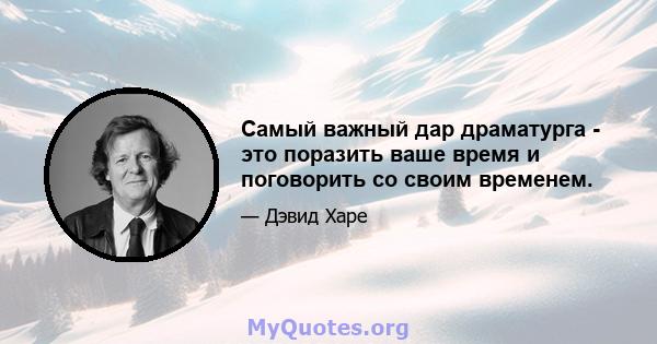 Самый важный дар драматурга - это поразить ваше время и поговорить со своим временем.