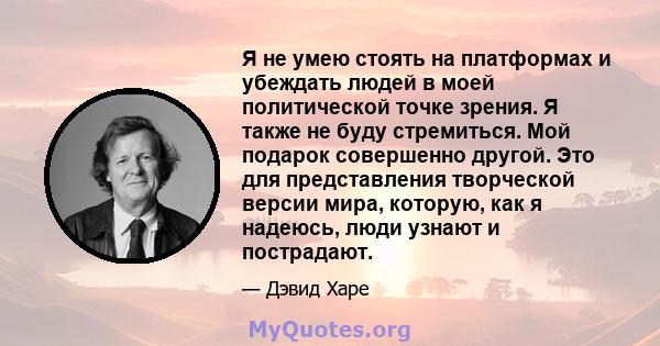 Я не умею стоять на платформах и убеждать людей в моей политической точке зрения. Я также не буду стремиться. Мой подарок совершенно другой. Это для представления творческой версии мира, которую, как я надеюсь, люди