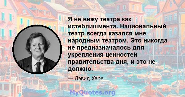 Я не вижу театра как истеблишмента. Национальный театр всегда казался мне народным театром. Это никогда не предназначалось для укрепления ценностей правительства дня, и это не должно.