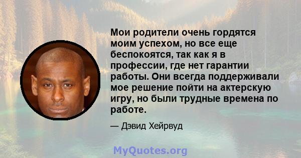 Мои родители очень гордятся моим успехом, но все еще беспокоятся, так как я в профессии, где нет гарантии работы. Они всегда поддерживали мое решение пойти на актерскую игру, но были трудные времена по работе.