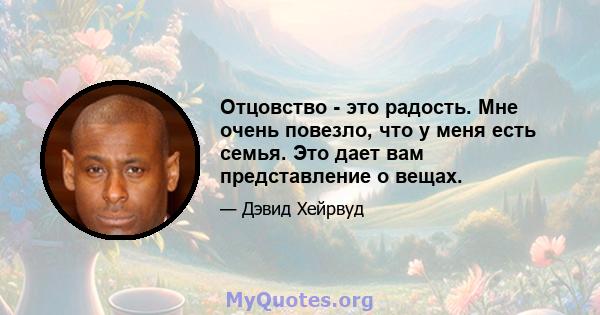 Отцовство - это радость. Мне очень повезло, что у меня есть семья. Это дает вам представление о вещах.