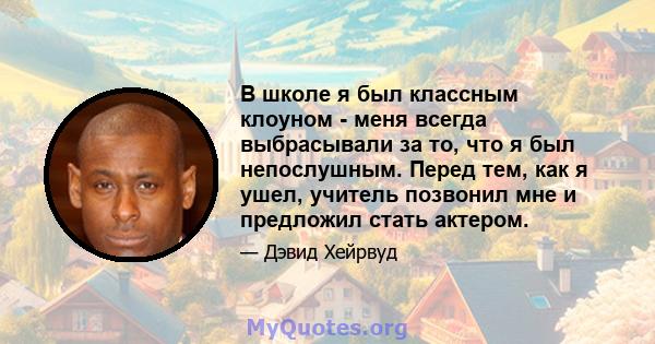 В школе я был классным клоуном - меня всегда выбрасывали за то, что я был непослушным. Перед тем, как я ушел, учитель позвонил мне и предложил стать актером.