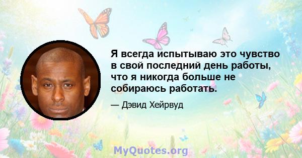 Я всегда испытываю это чувство в свой последний день работы, что я никогда больше не собираюсь работать.