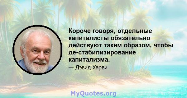 Короче говоря, отдельные капиталисты обязательно действуют таким образом, чтобы де-стабилизирование капитализма.