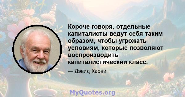 Короче говоря, отдельные капиталисты ведут себя таким образом, чтобы угрожать условиям, которые позволяют воспроизводить капиталистический класс.