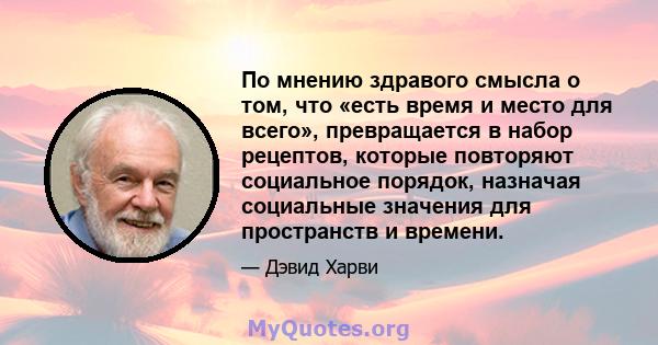 По мнению здравого смысла о том, что «есть время и место для всего», превращается в набор рецептов, которые повторяют социальное порядок, назначая социальные значения для пространств и времени.