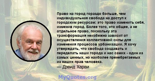 Право на город гораздо больше, чем индивидуальная свобода на доступ к городским ресурсам: это право изменить себя, изменив город. Более того, это общее, а не отдельное право, поскольку эта трансформация неизбежно