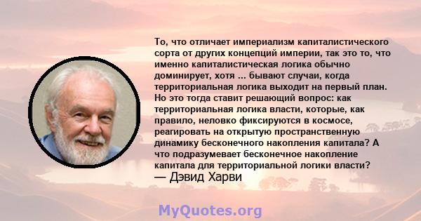 То, что отличает империализм капиталистического сорта от других концепций империи, так это то, что именно капиталистическая логика обычно доминирует, хотя ... бывают случаи, когда территориальная логика выходит на