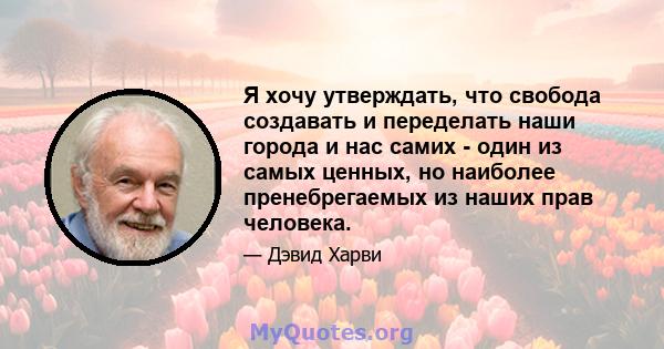 Я хочу утверждать, что свобода создавать и переделать наши города и нас самих - один из самых ценных, но наиболее пренебрегаемых из наших прав человека.