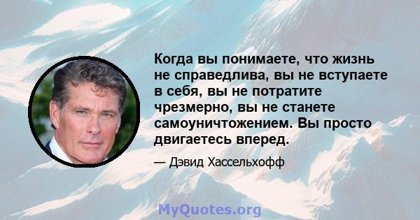 Когда вы понимаете, что жизнь не справедлива, вы не вступаете в себя, вы не потратите чрезмерно, вы не станете самоуничтожением. Вы просто двигаетесь вперед.