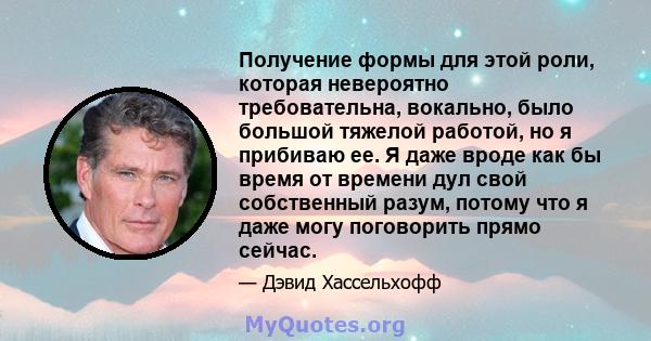 Получение формы для этой роли, которая невероятно требовательна, вокально, было большой тяжелой работой, но я прибиваю ее. Я даже вроде как бы время от времени дул свой собственный разум, потому что я даже могу