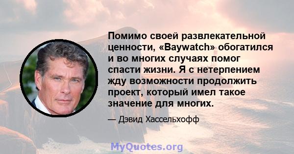 Помимо своей развлекательной ценности, «Baywatch» обогатился и во многих случаях помог спасти жизни. Я с нетерпением жду возможности продолжить проект, который имел такое значение для многих.