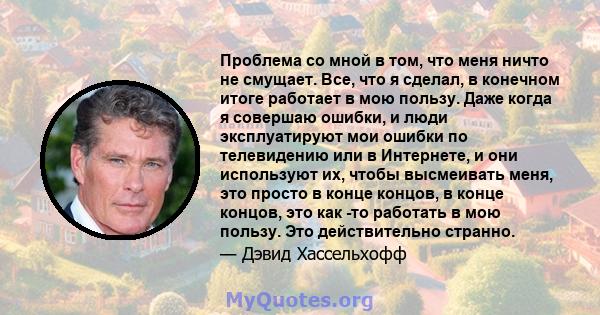 Проблема со мной в том, что меня ничто не смущает. Все, что я сделал, в конечном итоге работает в мою пользу. Даже когда я совершаю ошибки, и люди эксплуатируют мои ошибки по телевидению или в Интернете, и они