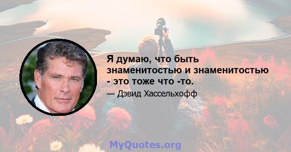 Я думаю, что быть знаменитостью и знаменитостью - это тоже что -то.