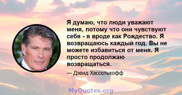 Я думаю, что люди уважают меня, потому что они чувствуют себя - я вроде как Рождество. Я возвращаюсь каждый год. Вы не можете избавиться от меня. Я просто продолжаю возвращаться.