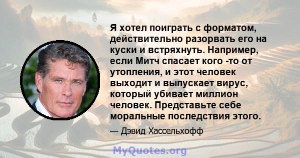 Я хотел поиграть с форматом, действительно разорвать его на куски и встряхнуть. Например, если Митч спасает кого -то от утопления, и этот человек выходит и выпускает вирус, который убивает миллион человек. Представьте