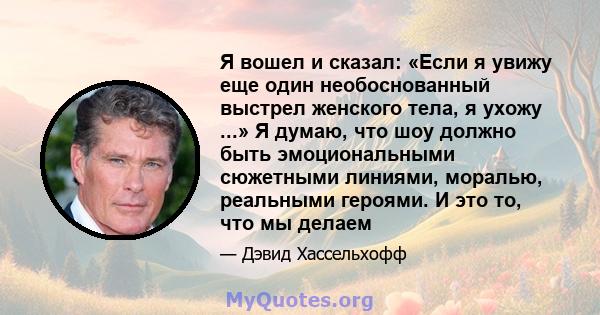 Я вошел и сказал: «Если я увижу еще один необоснованный выстрел женского тела, я ухожу ...» Я думаю, что шоу должно быть эмоциональными сюжетными линиями, моралью, реальными героями. И это то, что мы делаем