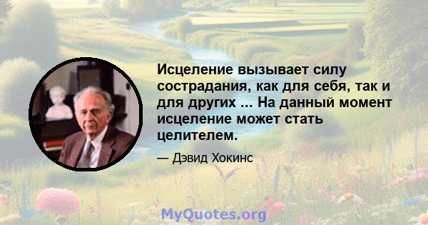 Исцеление вызывает силу сострадания, как для себя, так и для других ... На данный момент исцеление может стать целителем.