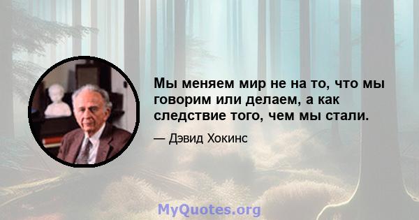 Мы меняем мир не на то, что мы говорим или делаем, а как следствие того, чем мы стали.