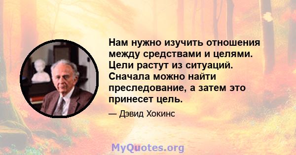 Нам нужно изучить отношения между средствами и целями. Цели растут из ситуаций. Сначала можно найти преследование, а затем это принесет цель.