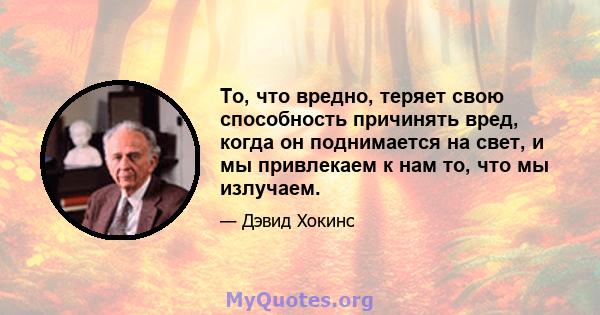 То, что вредно, теряет свою способность причинять вред, когда он поднимается на свет, и мы привлекаем к нам то, что мы излучаем.