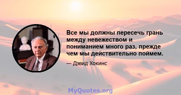 Все мы должны пересечь грань между невежеством и пониманием много раз, прежде чем мы действительно поймем.