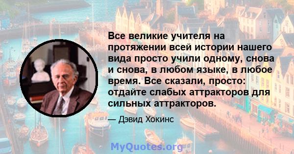 Все великие учителя на протяжении всей истории нашего вида просто учили одному, снова и снова, в любом языке, в любое время. Все сказали, просто: отдайте слабых аттракторов для сильных аттракторов.