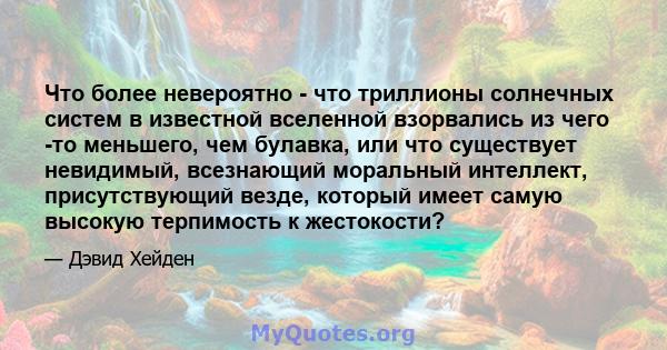 Что более невероятно - что триллионы солнечных систем в известной вселенной взорвались из чего -то меньшего, чем булавка, или что существует невидимый, всезнающий моральный интеллект, присутствующий везде, который имеет 