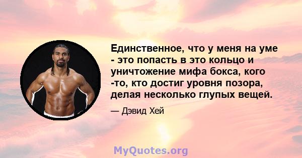 Единственное, что у меня на уме - это попасть в это кольцо и уничтожение мифа бокса, кого -то, кто достиг уровня позора, делая несколько глупых вещей.