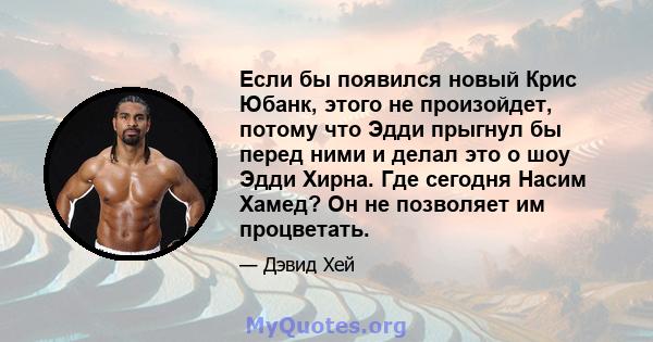 Если бы появился новый Крис Юбанк, этого не произойдет, потому что Эдди прыгнул бы перед ними и делал это о шоу Эдди Хирна. Где сегодня Насим Хамед? Он не позволяет им процветать.