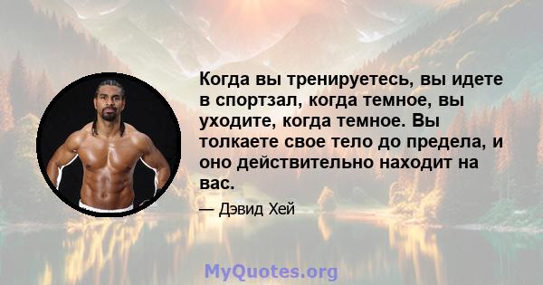 Когда вы тренируетесь, вы идете в спортзал, когда темное, вы уходите, когда темное. Вы толкаете свое тело до предела, и оно действительно находит на вас.